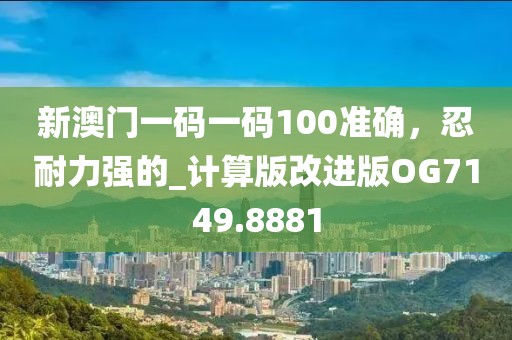 新澳門一碼一碼100準(zhǔn)確，忍耐力強(qiáng)的_計算版改進(jìn)版OG7149.8881