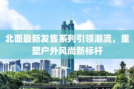 北面最新發(fā)售系列引領(lǐng)潮流，重塑戶外風(fēng)尚新標(biāo)桿