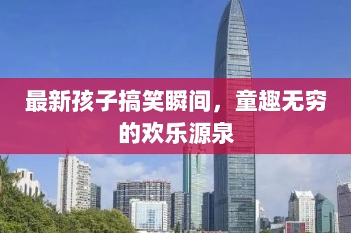 最新孩子搞笑瞬間，童趣無窮的歡樂源泉