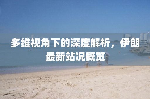 多維視角下的深度解析，伊朗最新站況概覽