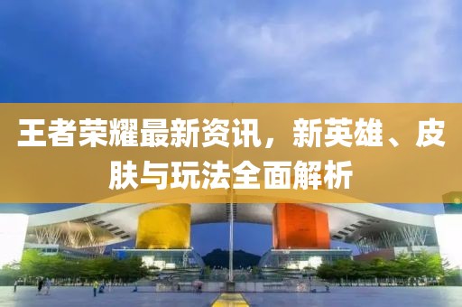 王者榮耀最新資訊，新英雄、皮膚與玩法全面解析