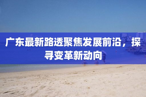 廣東最新路透聚焦發(fā)展前沿，探尋變革新動向