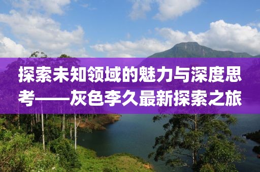 探索未知領(lǐng)域的魅力與深度思考——灰色李久最新探索之旅