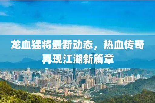 龍血猛將最新動態(tài)，熱血傳奇再現(xiàn)江湖新篇章