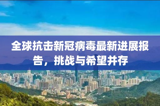 全球抗擊新冠病毒最新進(jìn)展報(bào)告，挑戰(zhàn)與希望并存