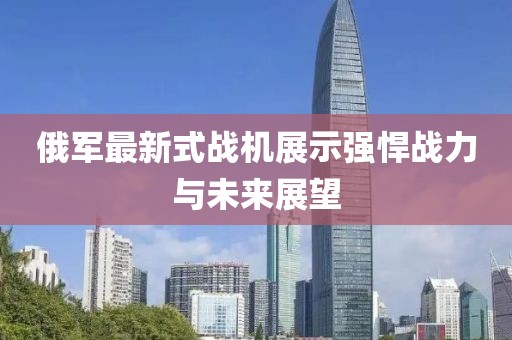 俄軍最新式戰(zhàn)機展示強悍戰(zhàn)力與未來展望