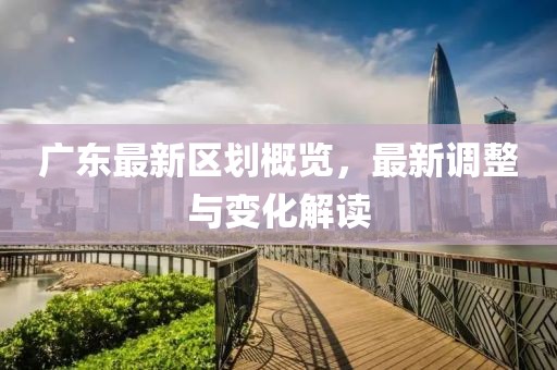 廣東最新區(qū)劃概覽，最新調(diào)整與變化解讀