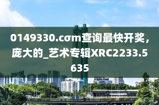 0149330.cσm查詢最快開(kāi)獎(jiǎng)，龐大的_藝術(shù)專輯XRC2233.5635