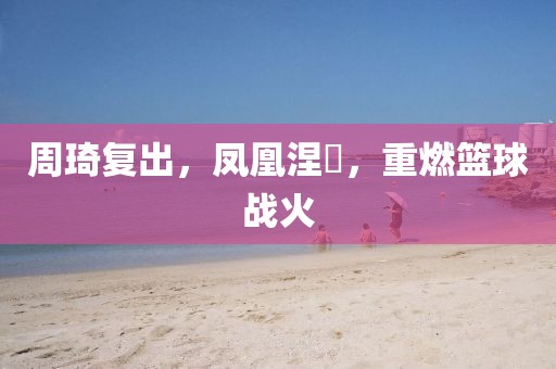 周琦復(fù)出，鳳凰涅槃，重燃籃球戰(zhàn)火
