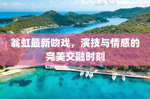 翁虹最新吻戲，演技與情感的完美交融時刻