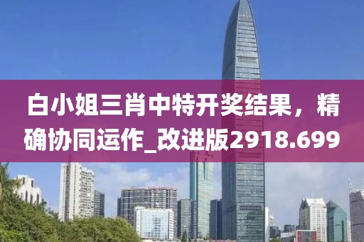白小姐三肖中特開獎結(jié)果，精確協(xié)同運(yùn)作_改進(jìn)版2918.699