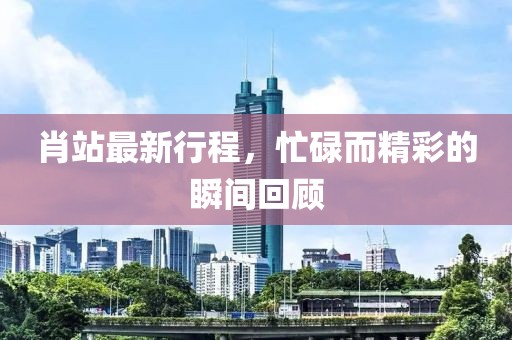 肖站最新行程，忙碌而精彩的瞬間回顧