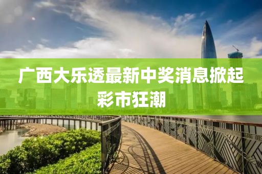 廣西大樂(lè)透最新中獎(jiǎng)消息掀起彩市狂潮