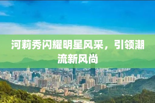 河莉秀閃耀明星風(fēng)采，引領(lǐng)潮流新風(fēng)尚