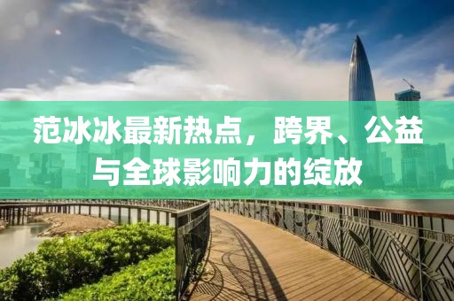 范冰冰最新熱點(diǎn)，跨界、公益與全球影響力的綻放
