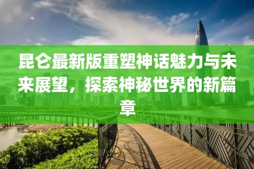 昆侖最新版重塑神話魅力與未來展望，探索神秘世界的新篇章