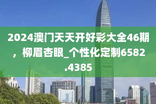 2024澳門天天開好彩大全46期，柳眉杏眼_個性化定制6582.4385