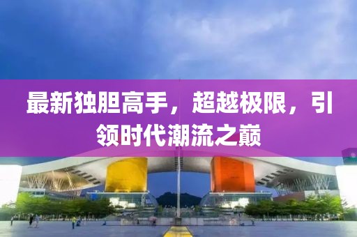 最新獨膽高手，超越極限，引領(lǐng)時代潮流之巔