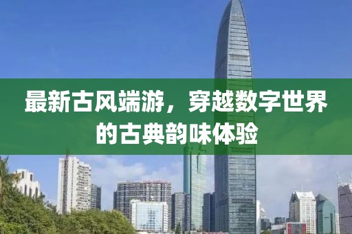 最新古風(fēng)端游，穿越數(shù)字世界的古典韻味體驗(yàn)