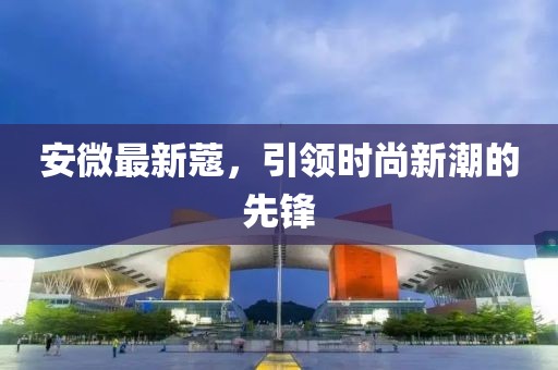 安微最新蔻，引領(lǐng)時(shí)尚新潮的先鋒