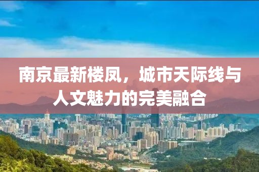 南京最新樓鳳，城市天際線與人文魅力的完美融合