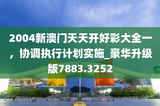 2004新澳門天天開好彩大全一，協(xié)調(diào)執(zhí)行計劃實施_豪華升級版7883.3252
