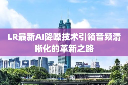 LR最新AI降噪技術(shù)引領(lǐng)音頻清晰化的革新之路