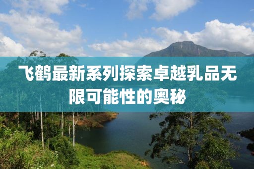 飛鶴最新系列探索卓越乳品無(wú)限可能性的奧秘