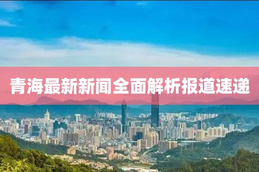 青海最新新聞全面解析報(bào)道速遞