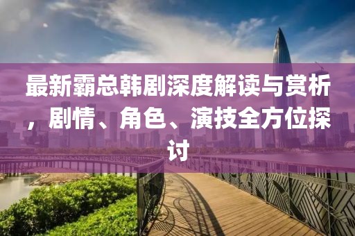 最新霸總韓劇深度解讀與賞析，劇情、角色、演技全方位探討