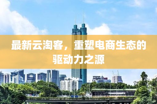 最新云淘客，重塑電商生態(tài)的驅(qū)動力之源