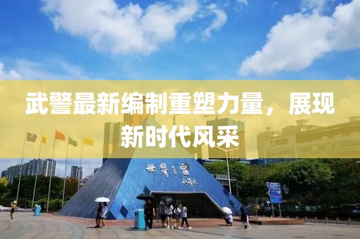 武警最新編制重塑力量，展現(xiàn)新時代風(fēng)采