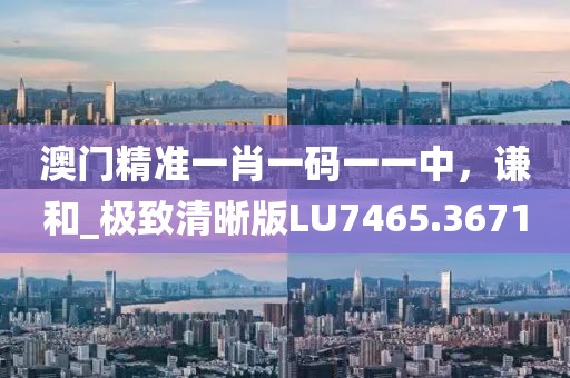 澳門精準一肖一碼一一中，謙和_極致清晰版LU7465.3671