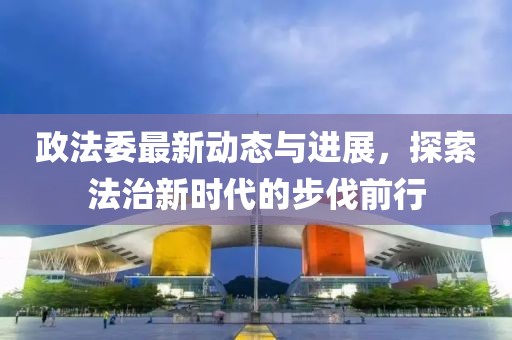 政法委最新動(dòng)態(tài)與進(jìn)展，探索法治新時(shí)代的步伐前行
