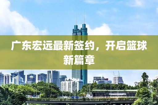 廣東宏遠(yuǎn)最新簽約，開(kāi)啟籃球新篇章