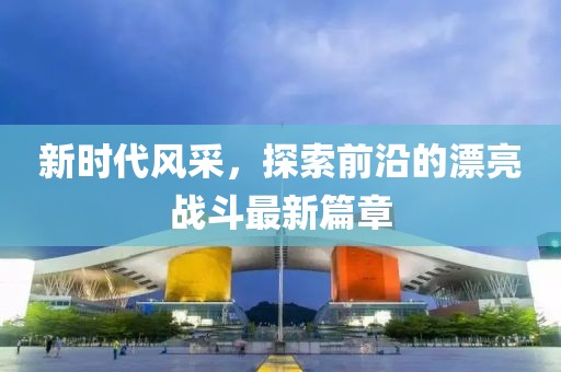 新時代風采，探索前沿的漂亮戰(zhàn)斗最新篇章
