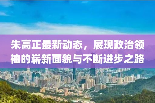 朱高正最新動態(tài)，展現(xiàn)政治領袖的嶄新面貌與不斷進步之路