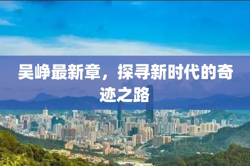 吳崢最新章，探尋新時代的奇跡之路