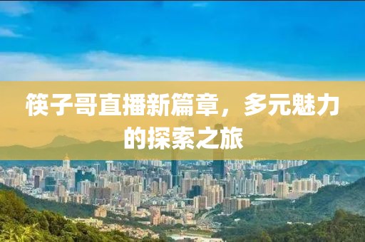 筷子哥直播新篇章，多元魅力的探索之旅
