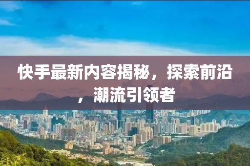 快手最新內(nèi)容揭秘，探索前沿，潮流引領(lǐng)者