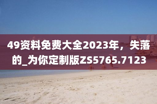 49資料免費(fèi)大全2023年，失落的_為你定制版ZS5765.7123