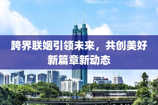跨界聯(lián)姻引領(lǐng)未來，共創(chuàng)美好新篇章新動態(tài)