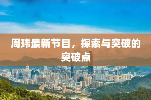 周瑋最新節(jié)目，探索與突破的突破點(diǎn)