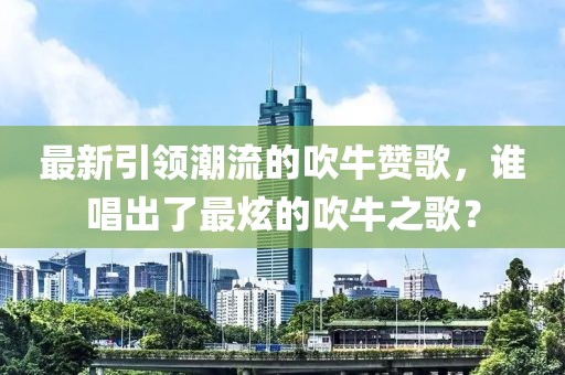 最新引領(lǐng)潮流的吹牛贊歌，誰(shuí)唱出了最炫的吹牛之歌？