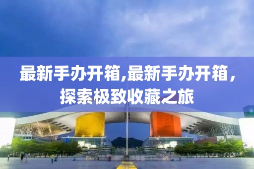 最新手辦開箱,最新手辦開箱，探索極致收藏之旅