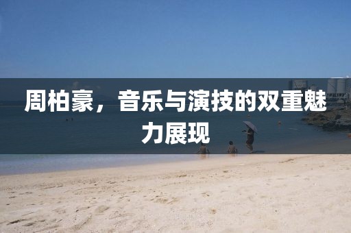 周柏豪，音樂與演技的雙重魅力展現(xiàn)