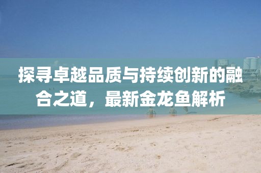 探尋卓越品質(zhì)與持續(xù)創(chuàng)新的融合之道，最新金龍魚解析