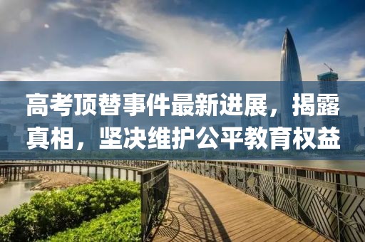 高考頂替事件最新進(jìn)展，揭露真相，堅(jiān)決維護(hù)公平教育權(quán)益