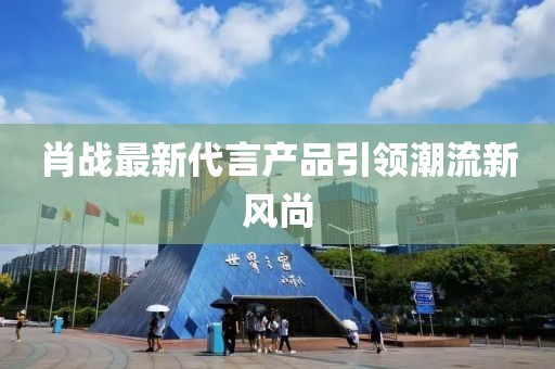 肖戰(zhàn)最新代言產(chǎn)品引領(lǐng)潮流新風(fēng)尚