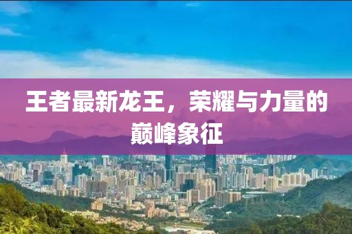 王者最新龍王，榮耀與力量的巔峰象征